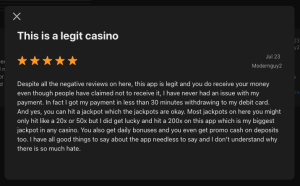 This is a legit casino or Jul 23 Modernguy2 Despite all the negative reviews on here, this app is legit and you do receive your money even though people have claimed not to receive it, I have never had an issue with my payment. In fact I got my payment in less than 30 minutes withdrawing to my debit card. And yes, you can hit a jackpot which the jackpots are okay. Most jackpots on here you might only hit like a 20x or 50x but I did get lucky and hit a 200x on this app which is my biggest jackpot in any casino. You also get daily bonuses and you even get promo cash on deposits too. I have all good things to say about the app needless to say and I don't understand why there is so much hate.