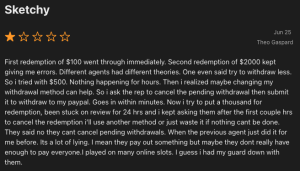 Sketchy ***** Jun 25 Theo Gaspard First redemption of $100 went through immediately. Second redemption of $2000 kept giving me errors. Different agents had different theories. One even said try to withdraw less. So i tried with $500. Nothing happening for hours. Then i realized maybe changing my withdrawal method can help. So i ask the rep to cancel the pending withdrawal then submit it to withdraw to my paypal. Goes in within minutes. Now i try to put a thousand for redemption, been stuck on review for 24 hrs and i kept asking them after the first couple hrs to cancel the redemption i'll use another method or just waste it if nothing cant be done. They said no they cant cancel pending withdrawals. When the previous agent just did it for me before. Its a lot of lying. I mean they pay out something but maybe they dont really have enough to pay everyone. played on many online slots. I guess i had my guard down with them.