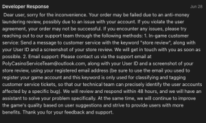 Poly Casino's response to Theo's Apple Store review: Dear user, sorry for the inconvenience. Your order may be failed due to an anti-money laundering review, possibly due to an issue with your account. If you violate the user agreement, your order may not be successful. If you encounter any issues, please try reaching out to our support team through the following methods: 1. In-game customer service: Send a message to customer service with the keyword "store review", along with your User ID and a screenshot of your store review. We will get in touch with you as soon as possible. 2. Email support: Please contact us via the support email at PolyCasinoServiceTeam@outlook.com, along with your User ID and a screenshot of your store review, using your registered email address (be sure to use the email you used to register your game account and this keyword is only used for classifying and tagging customer service tickets, so that our technical team can precisely identify the user accounts affected by a specific bug. We will review and respond within 48 hours, and we will have an assistant to solve your problem specifically. At the same time, we will continue to improve the game's quality based on user suggestions and strive to provide users with more benefits. Thank you for your feedback and support.